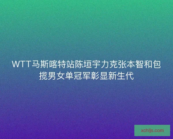 WTT马斯喀特站陈垣宇力克张本智和包揽男女单冠军彰显新生代