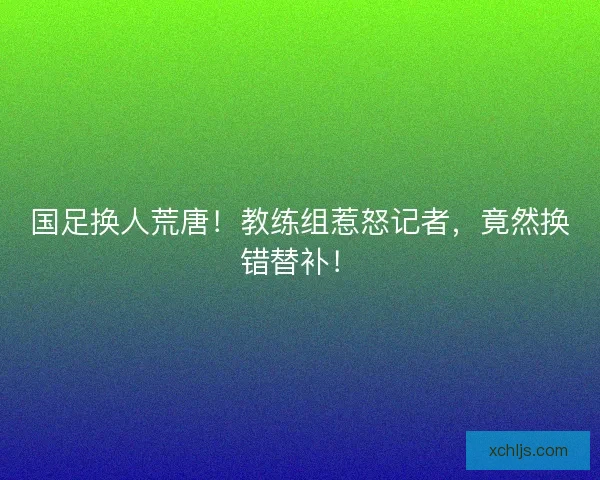 国足换人荒唐！教练组惹怒记者，竟然换错替补！